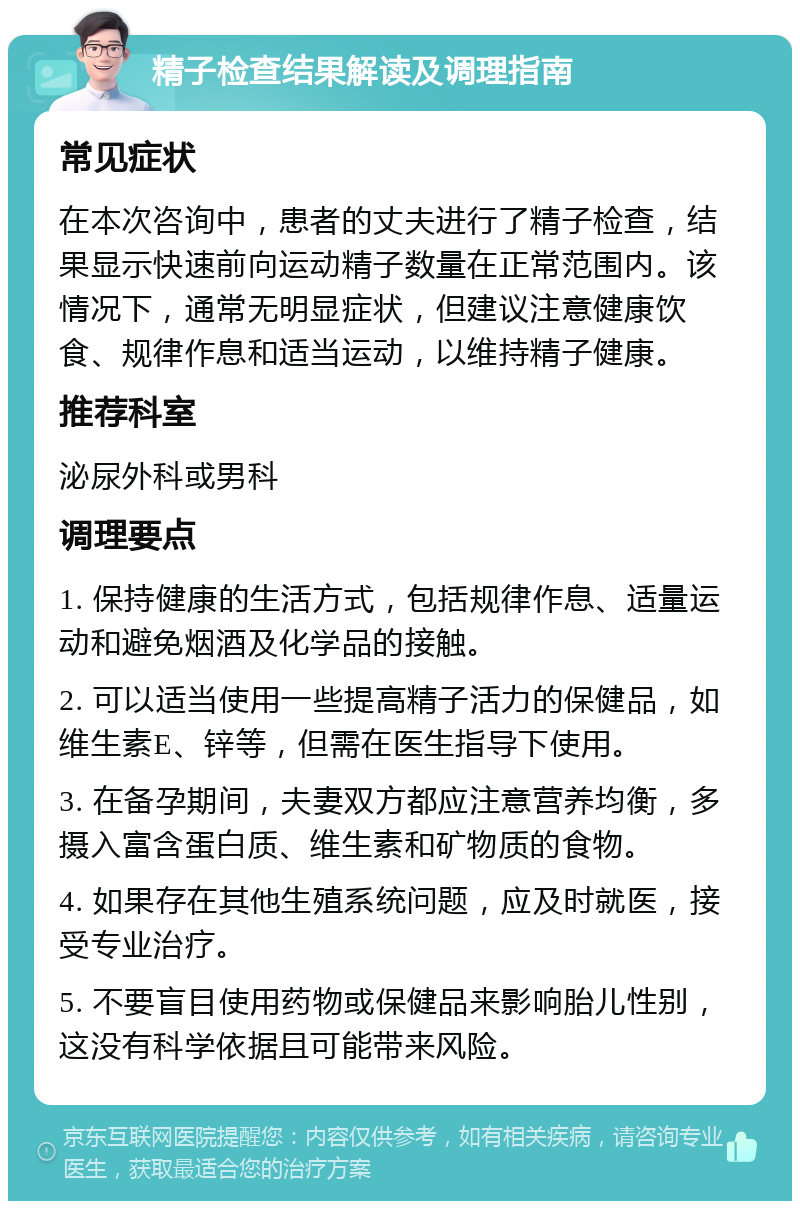 精子检查结果解读及调理指南 常见症状 在本次咨询中，患者的丈夫进行了精子检查，结果显示快速前向运动精子数量在正常范围内。该情况下，通常无明显症状，但建议注意健康饮食、规律作息和适当运动，以维持精子健康。 推荐科室 泌尿外科或男科 调理要点 1. 保持健康的生活方式，包括规律作息、适量运动和避免烟酒及化学品的接触。 2. 可以适当使用一些提高精子活力的保健品，如维生素E、锌等，但需在医生指导下使用。 3. 在备孕期间，夫妻双方都应注意营养均衡，多摄入富含蛋白质、维生素和矿物质的食物。 4. 如果存在其他生殖系统问题，应及时就医，接受专业治疗。 5. 不要盲目使用药物或保健品来影响胎儿性别，这没有科学依据且可能带来风险。