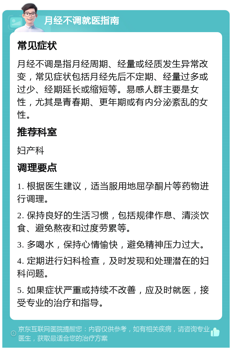 月经不调就医指南 常见症状 月经不调是指月经周期、经量或经质发生异常改变，常见症状包括月经先后不定期、经量过多或过少、经期延长或缩短等。易感人群主要是女性，尤其是青春期、更年期或有内分泌紊乱的女性。 推荐科室 妇产科 调理要点 1. 根据医生建议，适当服用地屈孕酮片等药物进行调理。 2. 保持良好的生活习惯，包括规律作息、清淡饮食、避免熬夜和过度劳累等。 3. 多喝水，保持心情愉快，避免精神压力过大。 4. 定期进行妇科检查，及时发现和处理潜在的妇科问题。 5. 如果症状严重或持续不改善，应及时就医，接受专业的治疗和指导。