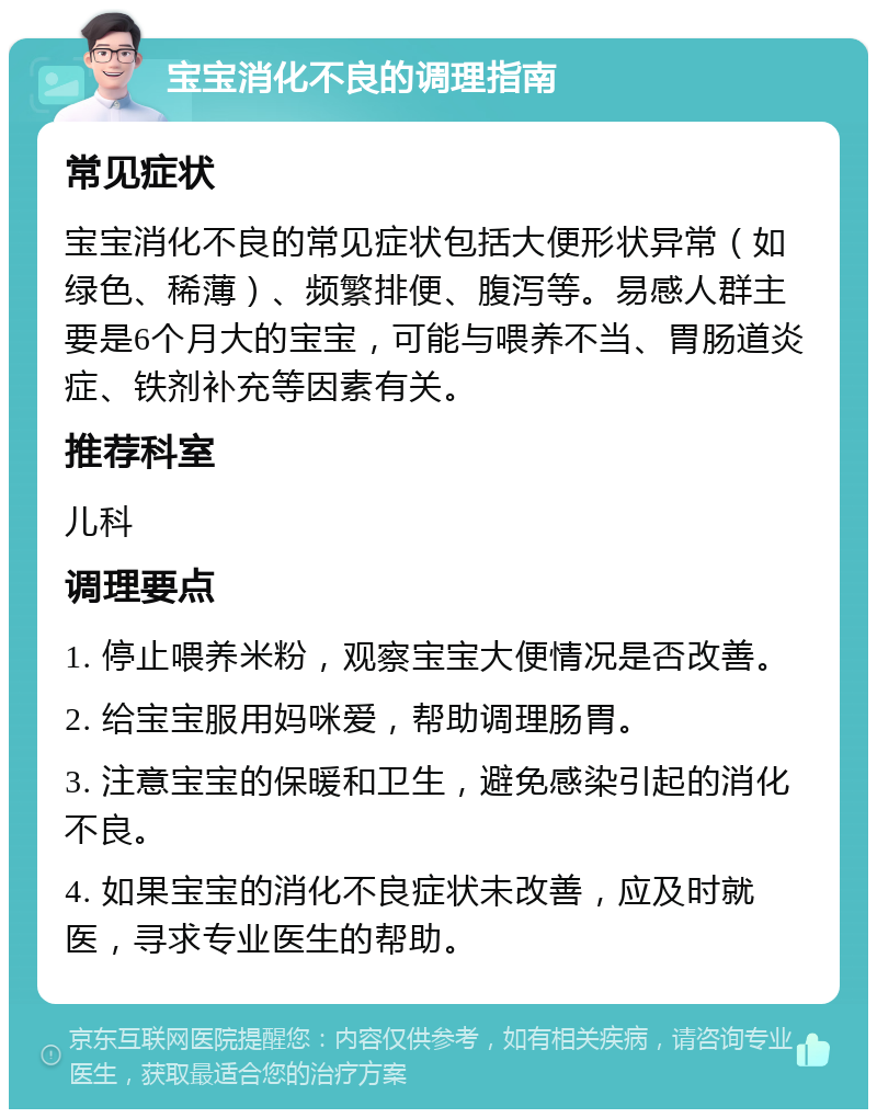 宝宝消化不良的调理指南 常见症状 宝宝消化不良的常见症状包括大便形状异常（如绿色、稀薄）、频繁排便、腹泻等。易感人群主要是6个月大的宝宝，可能与喂养不当、胃肠道炎症、铁剂补充等因素有关。 推荐科室 儿科 调理要点 1. 停止喂养米粉，观察宝宝大便情况是否改善。 2. 给宝宝服用妈咪爱，帮助调理肠胃。 3. 注意宝宝的保暖和卫生，避免感染引起的消化不良。 4. 如果宝宝的消化不良症状未改善，应及时就医，寻求专业医生的帮助。