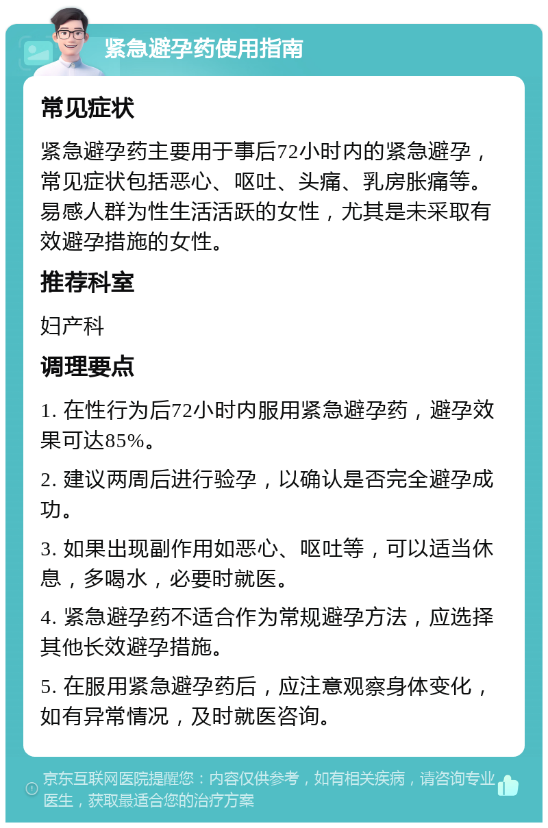 紧急避孕药使用指南 常见症状 紧急避孕药主要用于事后72小时内的紧急避孕，常见症状包括恶心、呕吐、头痛、乳房胀痛等。易感人群为性生活活跃的女性，尤其是未采取有效避孕措施的女性。 推荐科室 妇产科 调理要点 1. 在性行为后72小时内服用紧急避孕药，避孕效果可达85%。 2. 建议两周后进行验孕，以确认是否完全避孕成功。 3. 如果出现副作用如恶心、呕吐等，可以适当休息，多喝水，必要时就医。 4. 紧急避孕药不适合作为常规避孕方法，应选择其他长效避孕措施。 5. 在服用紧急避孕药后，应注意观察身体变化，如有异常情况，及时就医咨询。