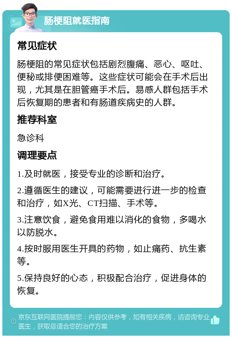 肠梗阻就医指南 常见症状 肠梗阻的常见症状包括剧烈腹痛、恶心、呕吐、便秘或排便困难等。这些症状可能会在手术后出现，尤其是在胆管癌手术后。易感人群包括手术后恢复期的患者和有肠道疾病史的人群。 推荐科室 急诊科 调理要点 1.及时就医，接受专业的诊断和治疗。 2.遵循医生的建议，可能需要进行进一步的检查和治疗，如X光、CT扫描、手术等。 3.注意饮食，避免食用难以消化的食物，多喝水以防脱水。 4.按时服用医生开具的药物，如止痛药、抗生素等。 5.保持良好的心态，积极配合治疗，促进身体的恢复。