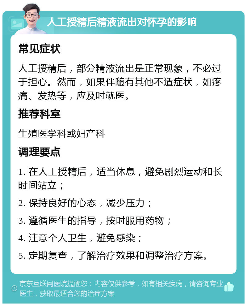 人工授精后精液流出对怀孕的影响 常见症状 人工授精后，部分精液流出是正常现象，不必过于担心。然而，如果伴随有其他不适症状，如疼痛、发热等，应及时就医。 推荐科室 生殖医学科或妇产科 调理要点 1. 在人工授精后，适当休息，避免剧烈运动和长时间站立； 2. 保持良好的心态，减少压力； 3. 遵循医生的指导，按时服用药物； 4. 注意个人卫生，避免感染； 5. 定期复查，了解治疗效果和调整治疗方案。