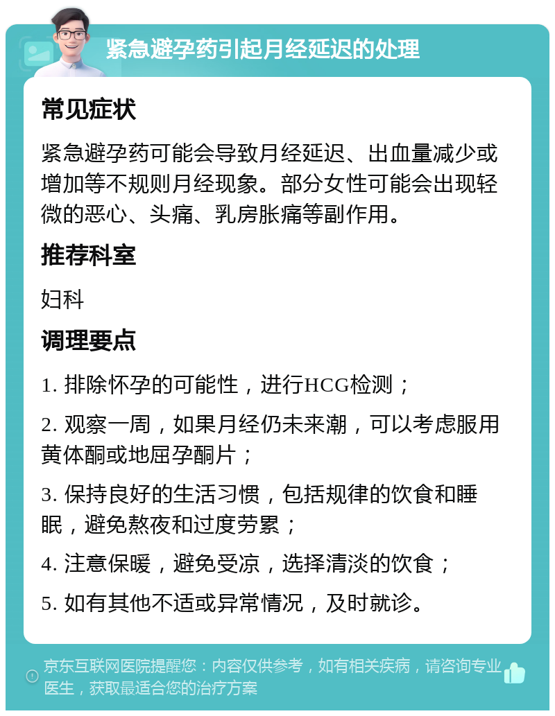 紧急避孕药引起月经延迟的处理 常见症状 紧急避孕药可能会导致月经延迟、出血量减少或增加等不规则月经现象。部分女性可能会出现轻微的恶心、头痛、乳房胀痛等副作用。 推荐科室 妇科 调理要点 1. 排除怀孕的可能性，进行HCG检测； 2. 观察一周，如果月经仍未来潮，可以考虑服用黄体酮或地屈孕酮片； 3. 保持良好的生活习惯，包括规律的饮食和睡眠，避免熬夜和过度劳累； 4. 注意保暖，避免受凉，选择清淡的饮食； 5. 如有其他不适或异常情况，及时就诊。