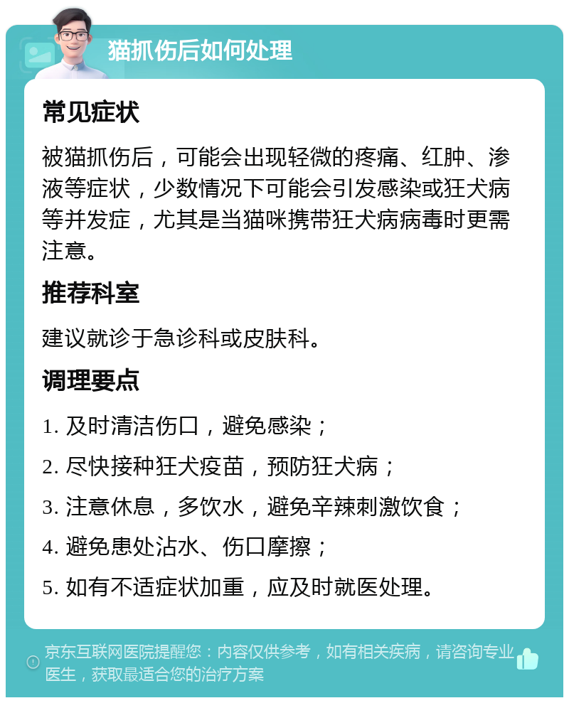 猫抓伤后如何处理 常见症状 被猫抓伤后，可能会出现轻微的疼痛、红肿、渗液等症状，少数情况下可能会引发感染或狂犬病等并发症，尤其是当猫咪携带狂犬病病毒时更需注意。 推荐科室 建议就诊于急诊科或皮肤科。 调理要点 1. 及时清洁伤口，避免感染； 2. 尽快接种狂犬疫苗，预防狂犬病； 3. 注意休息，多饮水，避免辛辣刺激饮食； 4. 避免患处沾水、伤口摩擦； 5. 如有不适症状加重，应及时就医处理。