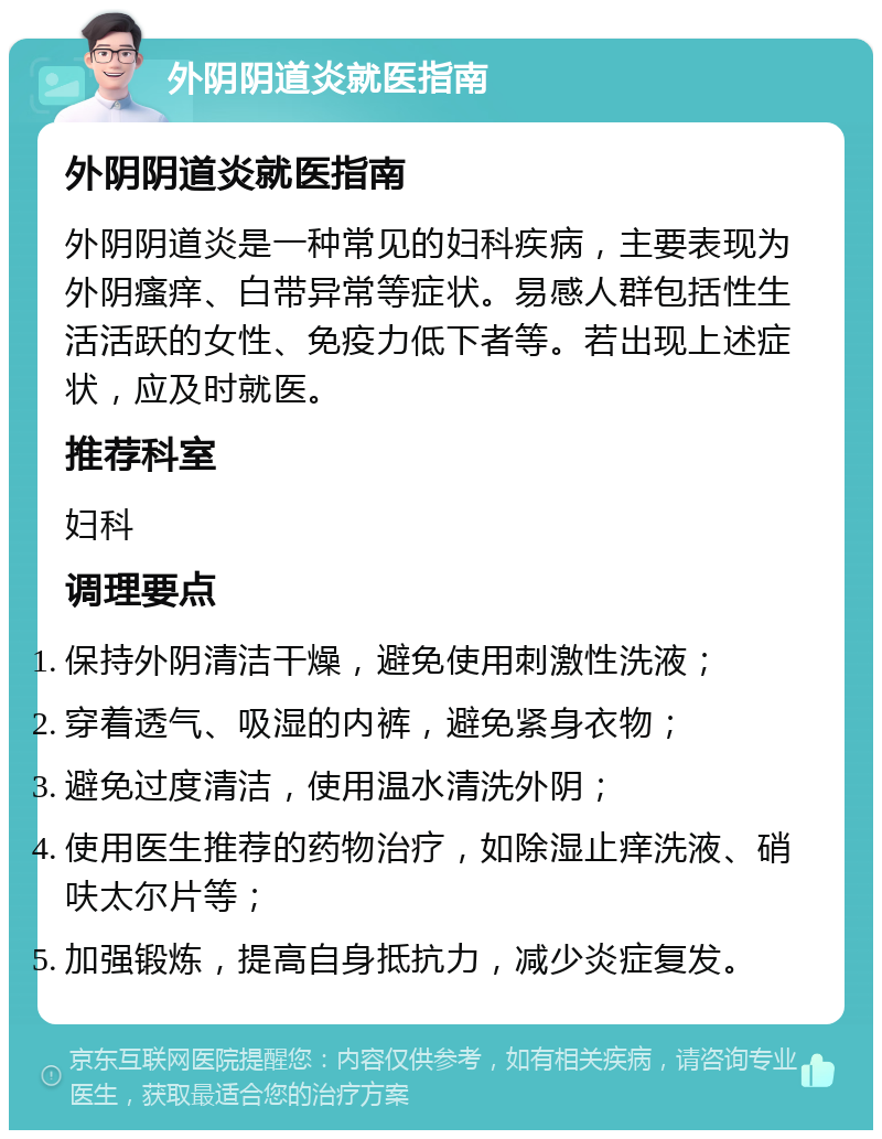 外阴阴道炎就医指南 外阴阴道炎就医指南 外阴阴道炎是一种常见的妇科疾病，主要表现为外阴瘙痒、白带异常等症状。易感人群包括性生活活跃的女性、免疫力低下者等。若出现上述症状，应及时就医。 推荐科室 妇科 调理要点 保持外阴清洁干燥，避免使用刺激性洗液； 穿着透气、吸湿的内裤，避免紧身衣物； 避免过度清洁，使用温水清洗外阴； 使用医生推荐的药物治疗，如除湿止痒洗液、硝呋太尔片等； 加强锻炼，提高自身抵抗力，减少炎症复发。