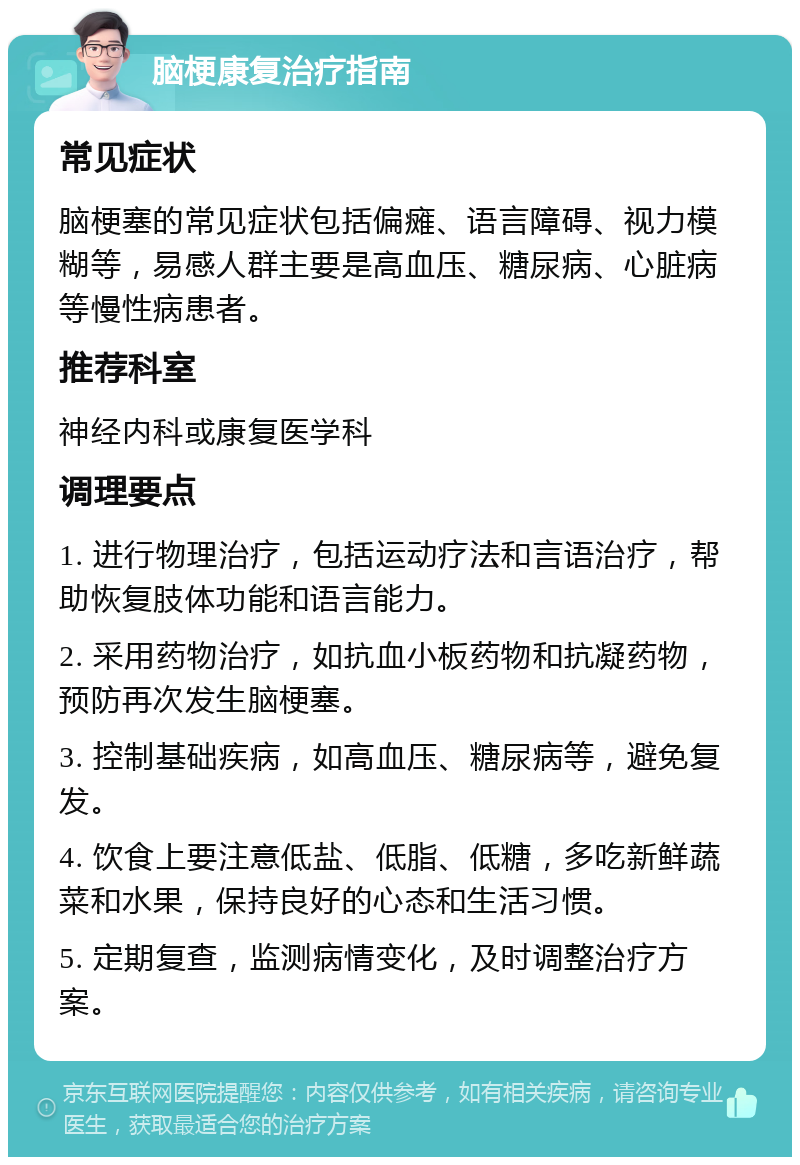 脑梗康复治疗指南 常见症状 脑梗塞的常见症状包括偏瘫、语言障碍、视力模糊等，易感人群主要是高血压、糖尿病、心脏病等慢性病患者。 推荐科室 神经内科或康复医学科 调理要点 1. 进行物理治疗，包括运动疗法和言语治疗，帮助恢复肢体功能和语言能力。 2. 采用药物治疗，如抗血小板药物和抗凝药物，预防再次发生脑梗塞。 3. 控制基础疾病，如高血压、糖尿病等，避免复发。 4. 饮食上要注意低盐、低脂、低糖，多吃新鲜蔬菜和水果，保持良好的心态和生活习惯。 5. 定期复查，监测病情变化，及时调整治疗方案。