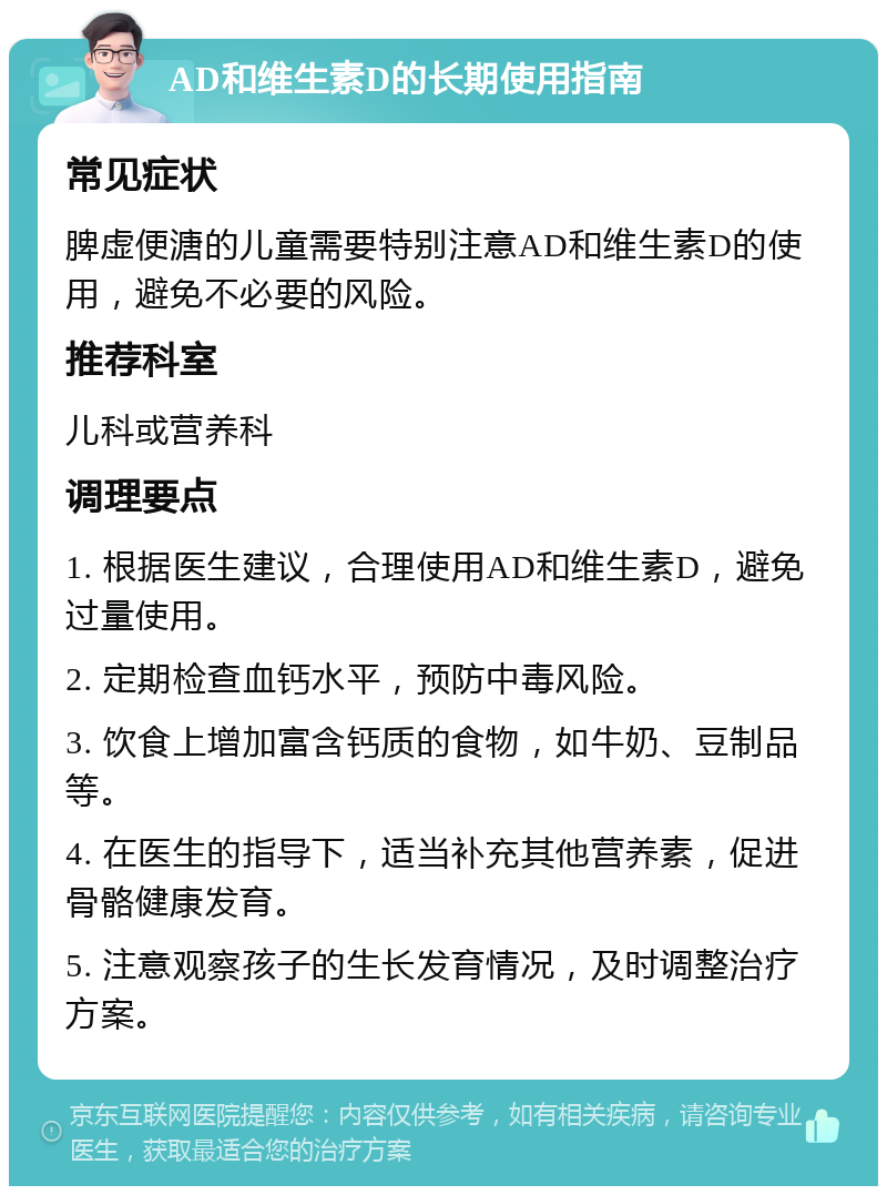 AD和维生素D的长期使用指南 常见症状 脾虚便溏的儿童需要特别注意AD和维生素D的使用，避免不必要的风险。 推荐科室 儿科或营养科 调理要点 1. 根据医生建议，合理使用AD和维生素D，避免过量使用。 2. 定期检查血钙水平，预防中毒风险。 3. 饮食上增加富含钙质的食物，如牛奶、豆制品等。 4. 在医生的指导下，适当补充其他营养素，促进骨骼健康发育。 5. 注意观察孩子的生长发育情况，及时调整治疗方案。