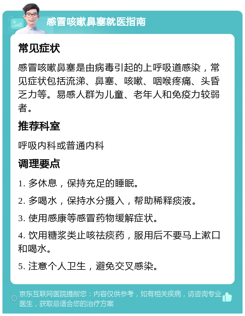 感冒咳嗽鼻塞就医指南 常见症状 感冒咳嗽鼻塞是由病毒引起的上呼吸道感染，常见症状包括流涕、鼻塞、咳嗽、咽喉疼痛、头昏乏力等。易感人群为儿童、老年人和免疫力较弱者。 推荐科室 呼吸内科或普通内科 调理要点 1. 多休息，保持充足的睡眠。 2. 多喝水，保持水分摄入，帮助稀释痰液。 3. 使用感康等感冒药物缓解症状。 4. 饮用糖浆类止咳祛痰药，服用后不要马上漱口和喝水。 5. 注意个人卫生，避免交叉感染。