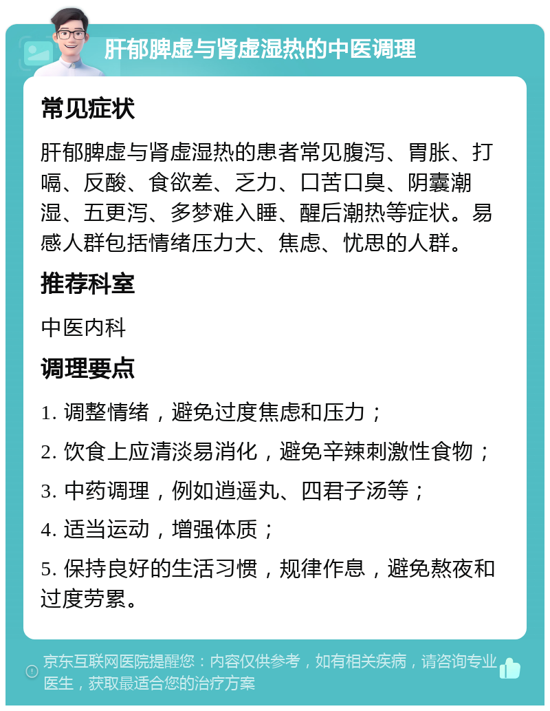 肝郁脾虚与肾虚湿热的中医调理 常见症状 肝郁脾虚与肾虚湿热的患者常见腹泻、胃胀、打嗝、反酸、食欲差、乏力、口苦口臭、阴囊潮湿、五更泻、多梦难入睡、醒后潮热等症状。易感人群包括情绪压力大、焦虑、忧思的人群。 推荐科室 中医内科 调理要点 1. 调整情绪，避免过度焦虑和压力； 2. 饮食上应清淡易消化，避免辛辣刺激性食物； 3. 中药调理，例如逍遥丸、四君子汤等； 4. 适当运动，增强体质； 5. 保持良好的生活习惯，规律作息，避免熬夜和过度劳累。