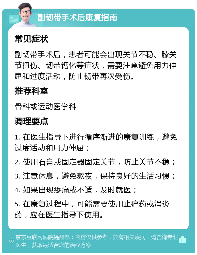 副韧带手术后康复指南 常见症状 副韧带手术后，患者可能会出现关节不稳、膝关节扭伤、韧带钙化等症状，需要注意避免用力伸屈和过度活动，防止韧带再次受伤。 推荐科室 骨科或运动医学科 调理要点 1. 在医生指导下进行循序渐进的康复训练，避免过度活动和用力伸屈； 2. 使用石膏或固定器固定关节，防止关节不稳； 3. 注意休息，避免熬夜，保持良好的生活习惯； 4. 如果出现疼痛或不适，及时就医； 5. 在康复过程中，可能需要使用止痛药或消炎药，应在医生指导下使用。