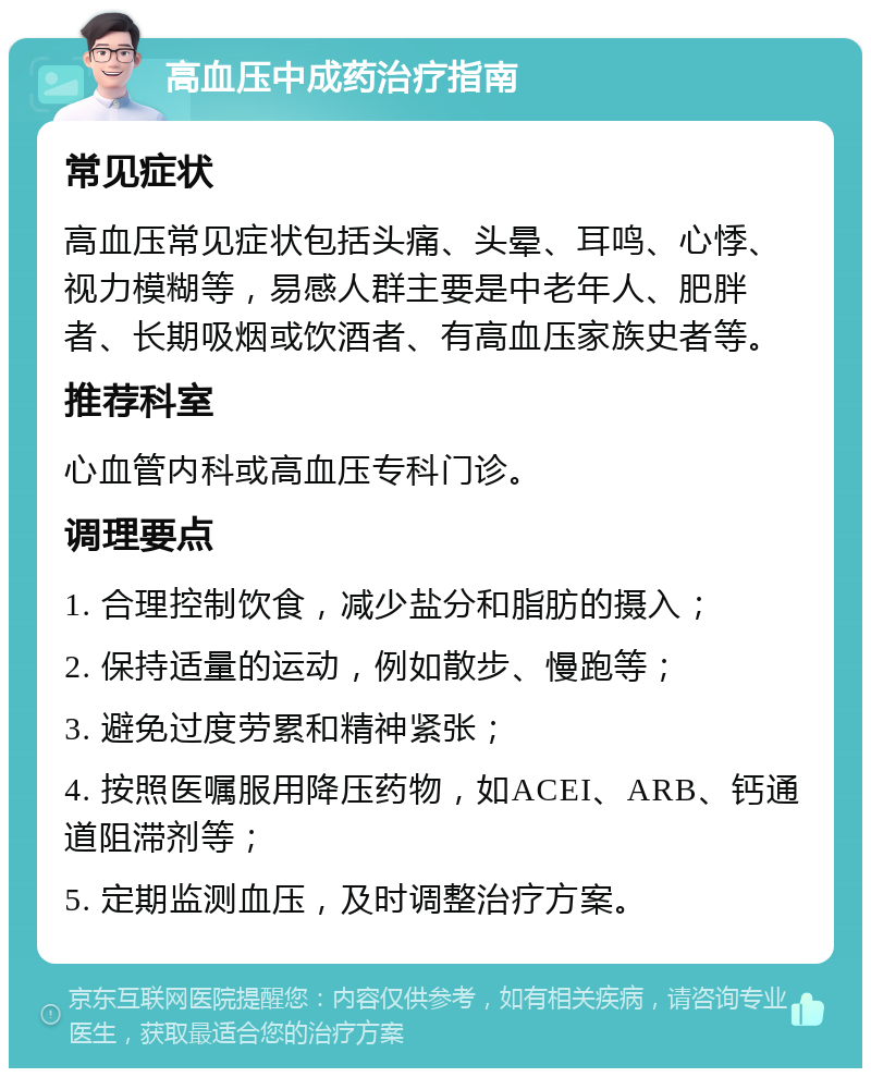 高血压中成药治疗指南 常见症状 高血压常见症状包括头痛、头晕、耳鸣、心悸、视力模糊等，易感人群主要是中老年人、肥胖者、长期吸烟或饮酒者、有高血压家族史者等。 推荐科室 心血管内科或高血压专科门诊。 调理要点 1. 合理控制饮食，减少盐分和脂肪的摄入； 2. 保持适量的运动，例如散步、慢跑等； 3. 避免过度劳累和精神紧张； 4. 按照医嘱服用降压药物，如ACEI、ARB、钙通道阻滞剂等； 5. 定期监测血压，及时调整治疗方案。