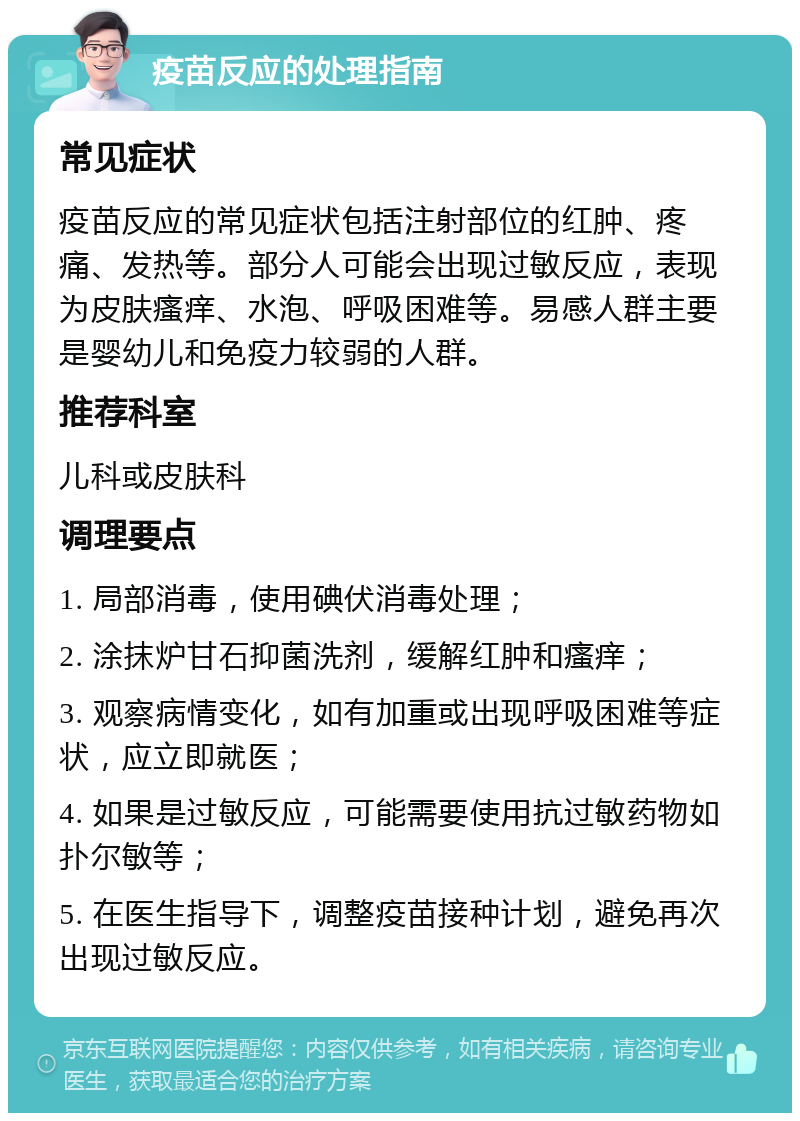 疫苗反应的处理指南 常见症状 疫苗反应的常见症状包括注射部位的红肿、疼痛、发热等。部分人可能会出现过敏反应，表现为皮肤瘙痒、水泡、呼吸困难等。易感人群主要是婴幼儿和免疫力较弱的人群。 推荐科室 儿科或皮肤科 调理要点 1. 局部消毒，使用碘伏消毒处理； 2. 涂抹炉甘石抑菌洗剂，缓解红肿和瘙痒； 3. 观察病情变化，如有加重或出现呼吸困难等症状，应立即就医； 4. 如果是过敏反应，可能需要使用抗过敏药物如扑尔敏等； 5. 在医生指导下，调整疫苗接种计划，避免再次出现过敏反应。