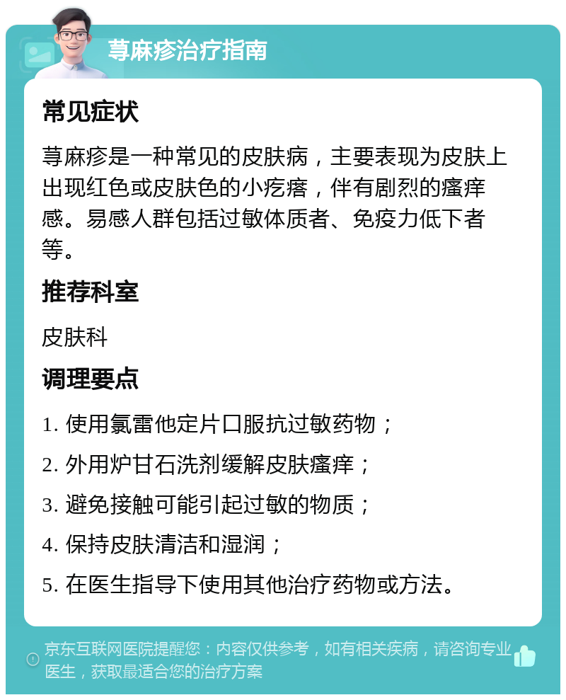 荨麻疹治疗指南 常见症状 荨麻疹是一种常见的皮肤病，主要表现为皮肤上出现红色或皮肤色的小疙瘩，伴有剧烈的瘙痒感。易感人群包括过敏体质者、免疫力低下者等。 推荐科室 皮肤科 调理要点 1. 使用氯雷他定片口服抗过敏药物； 2. 外用炉甘石洗剂缓解皮肤瘙痒； 3. 避免接触可能引起过敏的物质； 4. 保持皮肤清洁和湿润； 5. 在医生指导下使用其他治疗药物或方法。