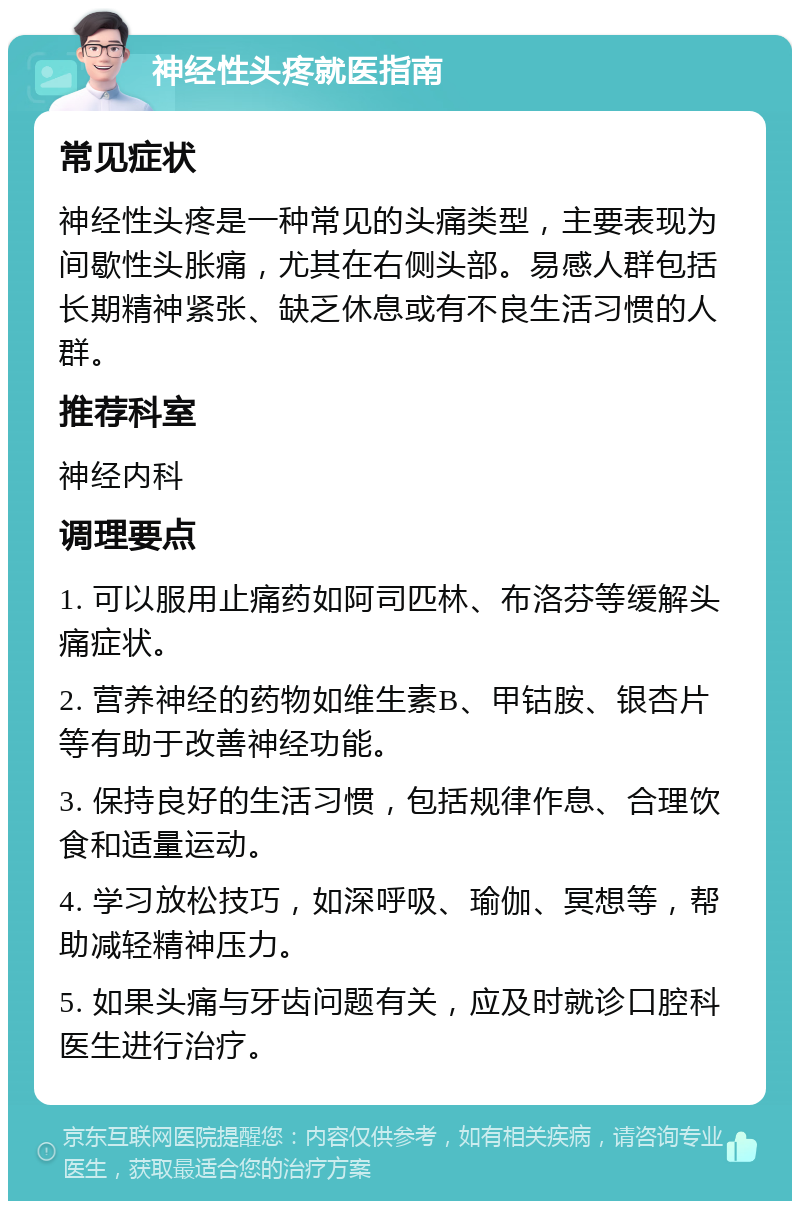 神经性头疼就医指南 常见症状 神经性头疼是一种常见的头痛类型，主要表现为间歇性头胀痛，尤其在右侧头部。易感人群包括长期精神紧张、缺乏休息或有不良生活习惯的人群。 推荐科室 神经内科 调理要点 1. 可以服用止痛药如阿司匹林、布洛芬等缓解头痛症状。 2. 营养神经的药物如维生素B、甲钴胺、银杏片等有助于改善神经功能。 3. 保持良好的生活习惯，包括规律作息、合理饮食和适量运动。 4. 学习放松技巧，如深呼吸、瑜伽、冥想等，帮助减轻精神压力。 5. 如果头痛与牙齿问题有关，应及时就诊口腔科医生进行治疗。