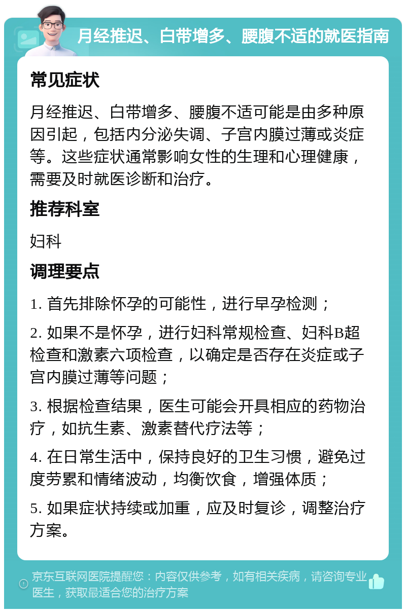 月经推迟、白带增多、腰腹不适的就医指南 常见症状 月经推迟、白带增多、腰腹不适可能是由多种原因引起，包括内分泌失调、子宫内膜过薄或炎症等。这些症状通常影响女性的生理和心理健康，需要及时就医诊断和治疗。 推荐科室 妇科 调理要点 1. 首先排除怀孕的可能性，进行早孕检测； 2. 如果不是怀孕，进行妇科常规检查、妇科B超检查和激素六项检查，以确定是否存在炎症或子宫内膜过薄等问题； 3. 根据检查结果，医生可能会开具相应的药物治疗，如抗生素、激素替代疗法等； 4. 在日常生活中，保持良好的卫生习惯，避免过度劳累和情绪波动，均衡饮食，增强体质； 5. 如果症状持续或加重，应及时复诊，调整治疗方案。