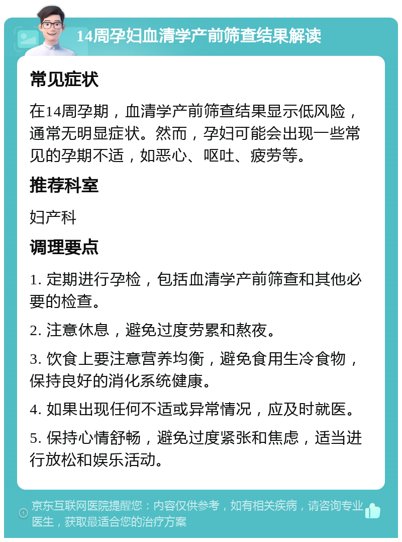 14周孕妇血清学产前筛查结果解读 常见症状 在14周孕期，血清学产前筛查结果显示低风险，通常无明显症状。然而，孕妇可能会出现一些常见的孕期不适，如恶心、呕吐、疲劳等。 推荐科室 妇产科 调理要点 1. 定期进行孕检，包括血清学产前筛查和其他必要的检查。 2. 注意休息，避免过度劳累和熬夜。 3. 饮食上要注意营养均衡，避免食用生冷食物，保持良好的消化系统健康。 4. 如果出现任何不适或异常情况，应及时就医。 5. 保持心情舒畅，避免过度紧张和焦虑，适当进行放松和娱乐活动。