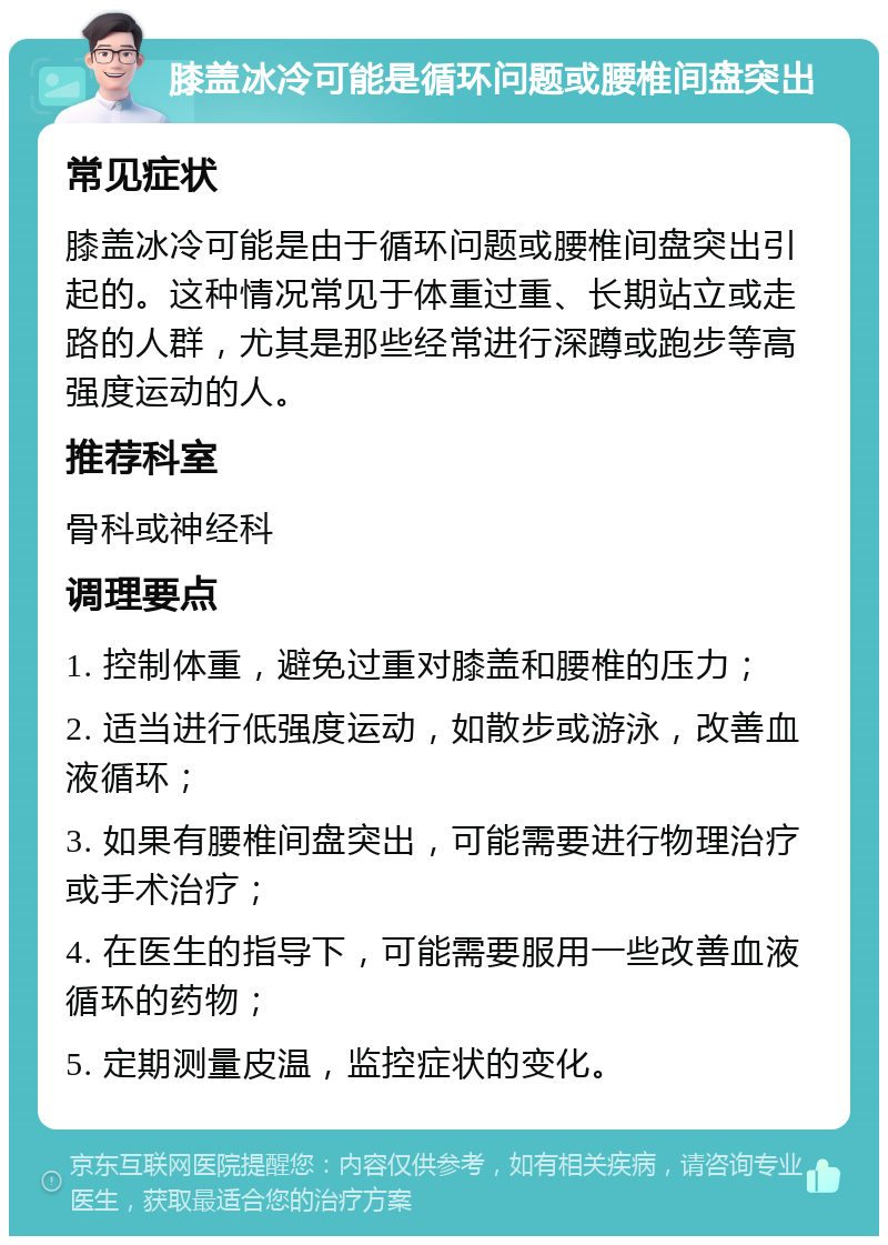 膝盖冰冷可能是循环问题或腰椎间盘突出 常见症状 膝盖冰冷可能是由于循环问题或腰椎间盘突出引起的。这种情况常见于体重过重、长期站立或走路的人群，尤其是那些经常进行深蹲或跑步等高强度运动的人。 推荐科室 骨科或神经科 调理要点 1. 控制体重，避免过重对膝盖和腰椎的压力； 2. 适当进行低强度运动，如散步或游泳，改善血液循环； 3. 如果有腰椎间盘突出，可能需要进行物理治疗或手术治疗； 4. 在医生的指导下，可能需要服用一些改善血液循环的药物； 5. 定期测量皮温，监控症状的变化。