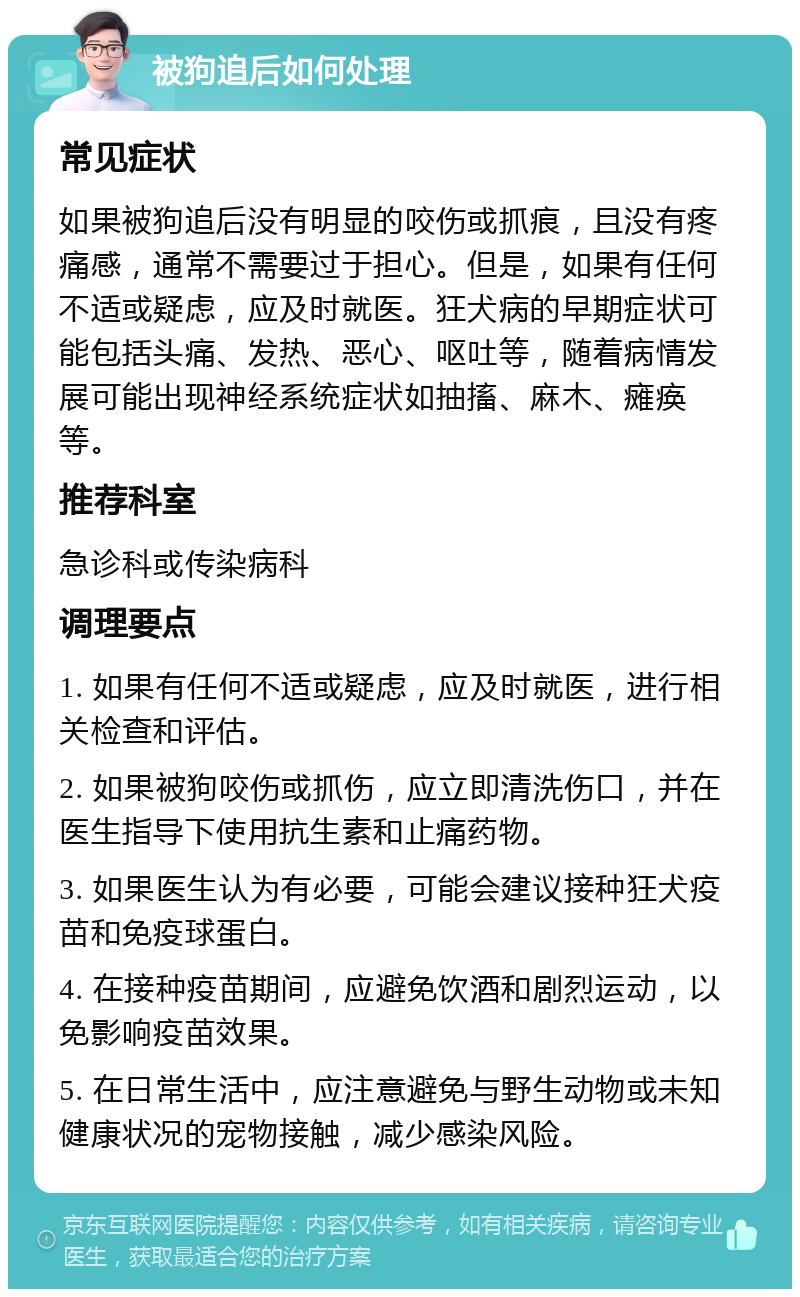 被狗追后如何处理 常见症状 如果被狗追后没有明显的咬伤或抓痕，且没有疼痛感，通常不需要过于担心。但是，如果有任何不适或疑虑，应及时就医。狂犬病的早期症状可能包括头痛、发热、恶心、呕吐等，随着病情发展可能出现神经系统症状如抽搐、麻木、瘫痪等。 推荐科室 急诊科或传染病科 调理要点 1. 如果有任何不适或疑虑，应及时就医，进行相关检查和评估。 2. 如果被狗咬伤或抓伤，应立即清洗伤口，并在医生指导下使用抗生素和止痛药物。 3. 如果医生认为有必要，可能会建议接种狂犬疫苗和免疫球蛋白。 4. 在接种疫苗期间，应避免饮酒和剧烈运动，以免影响疫苗效果。 5. 在日常生活中，应注意避免与野生动物或未知健康状况的宠物接触，减少感染风险。