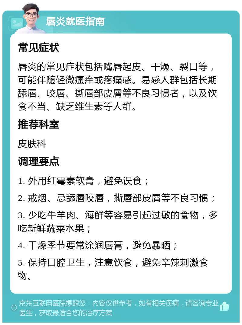 唇炎就医指南 常见症状 唇炎的常见症状包括嘴唇起皮、干燥、裂口等，可能伴随轻微瘙痒或疼痛感。易感人群包括长期舔唇、咬唇、撕唇部皮屑等不良习惯者，以及饮食不当、缺乏维生素等人群。 推荐科室 皮肤科 调理要点 1. 外用红霉素软膏，避免误食； 2. 戒烟、忌舔唇咬唇，撕唇部皮屑等不良习惯； 3. 少吃牛羊肉、海鲜等容易引起过敏的食物，多吃新鲜蔬菜水果； 4. 干燥季节要常涂润唇膏，避免暴晒； 5. 保持口腔卫生，注意饮食，避免辛辣刺激食物。