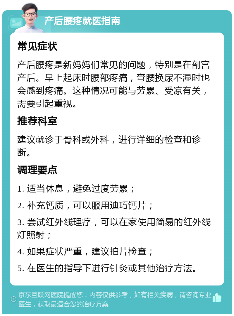 产后腰疼就医指南 常见症状 产后腰疼是新妈妈们常见的问题，特别是在剖宫产后。早上起床时腰部疼痛，弯腰换尿不湿时也会感到疼痛。这种情况可能与劳累、受凉有关，需要引起重视。 推荐科室 建议就诊于骨科或外科，进行详细的检查和诊断。 调理要点 1. 适当休息，避免过度劳累； 2. 补充钙质，可以服用迪巧钙片； 3. 尝试红外线理疗，可以在家使用简易的红外线灯照射； 4. 如果症状严重，建议拍片检查； 5. 在医生的指导下进行针灸或其他治疗方法。