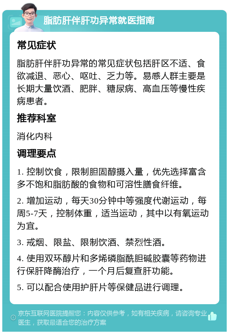 脂肪肝伴肝功异常就医指南 常见症状 脂肪肝伴肝功异常的常见症状包括肝区不适、食欲减退、恶心、呕吐、乏力等。易感人群主要是长期大量饮酒、肥胖、糖尿病、高血压等慢性疾病患者。 推荐科室 消化内科 调理要点 1. 控制饮食，限制胆固醇摄入量，优先选择富含多不饱和脂肪酸的食物和可溶性膳食纤维。 2. 增加运动，每天30分钟中等强度代谢运动，每周5-7天，控制体重，适当运动，其中以有氧运动为宜。 3. 戒烟、限盐、限制饮酒、禁烈性酒。 4. 使用双环醇片和多烯磷脂酰胆碱胶囊等药物进行保肝降酶治疗，一个月后复查肝功能。 5. 可以配合使用护肝片等保健品进行调理。