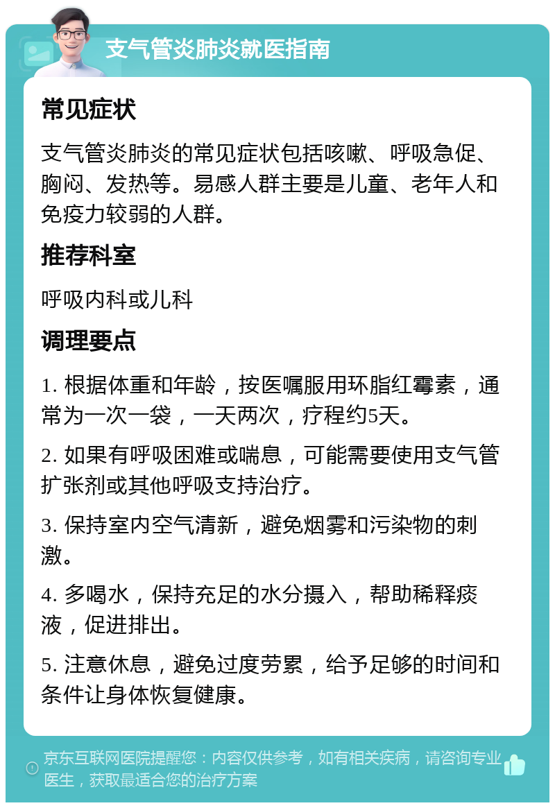 支气管炎肺炎就医指南 常见症状 支气管炎肺炎的常见症状包括咳嗽、呼吸急促、胸闷、发热等。易感人群主要是儿童、老年人和免疫力较弱的人群。 推荐科室 呼吸内科或儿科 调理要点 1. 根据体重和年龄，按医嘱服用环脂红霉素，通常为一次一袋，一天两次，疗程约5天。 2. 如果有呼吸困难或喘息，可能需要使用支气管扩张剂或其他呼吸支持治疗。 3. 保持室内空气清新，避免烟雾和污染物的刺激。 4. 多喝水，保持充足的水分摄入，帮助稀释痰液，促进排出。 5. 注意休息，避免过度劳累，给予足够的时间和条件让身体恢复健康。