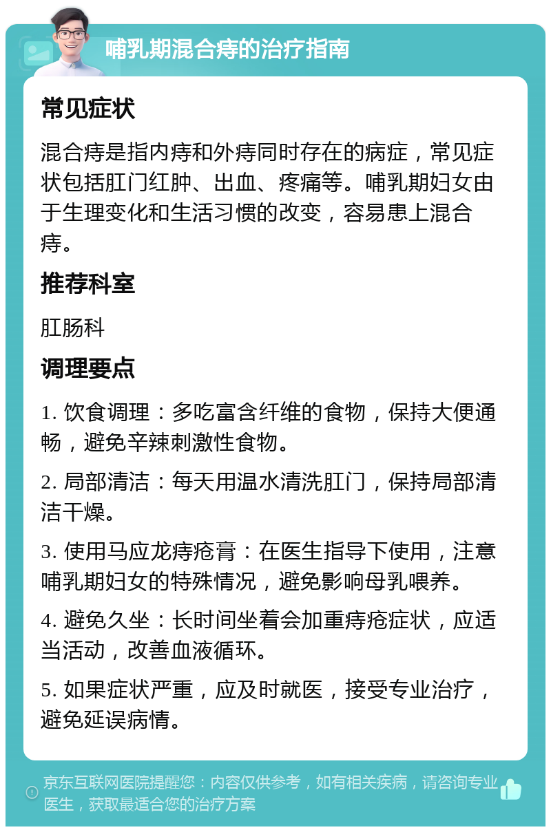 哺乳期混合痔的治疗指南 常见症状 混合痔是指内痔和外痔同时存在的病症，常见症状包括肛门红肿、出血、疼痛等。哺乳期妇女由于生理变化和生活习惯的改变，容易患上混合痔。 推荐科室 肛肠科 调理要点 1. 饮食调理：多吃富含纤维的食物，保持大便通畅，避免辛辣刺激性食物。 2. 局部清洁：每天用温水清洗肛门，保持局部清洁干燥。 3. 使用马应龙痔疮膏：在医生指导下使用，注意哺乳期妇女的特殊情况，避免影响母乳喂养。 4. 避免久坐：长时间坐着会加重痔疮症状，应适当活动，改善血液循环。 5. 如果症状严重，应及时就医，接受专业治疗，避免延误病情。