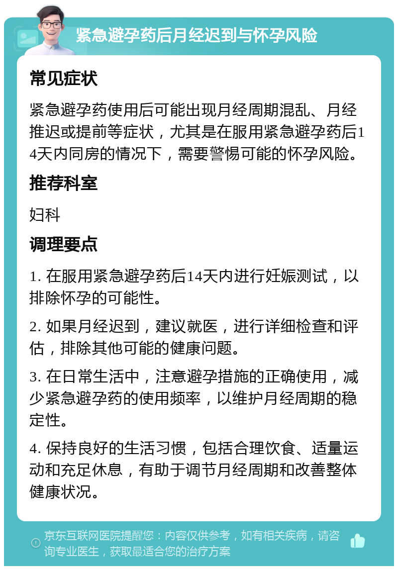 紧急避孕药后月经迟到与怀孕风险 常见症状 紧急避孕药使用后可能出现月经周期混乱、月经推迟或提前等症状，尤其是在服用紧急避孕药后14天内同房的情况下，需要警惕可能的怀孕风险。 推荐科室 妇科 调理要点 1. 在服用紧急避孕药后14天内进行妊娠测试，以排除怀孕的可能性。 2. 如果月经迟到，建议就医，进行详细检查和评估，排除其他可能的健康问题。 3. 在日常生活中，注意避孕措施的正确使用，减少紧急避孕药的使用频率，以维护月经周期的稳定性。 4. 保持良好的生活习惯，包括合理饮食、适量运动和充足休息，有助于调节月经周期和改善整体健康状况。