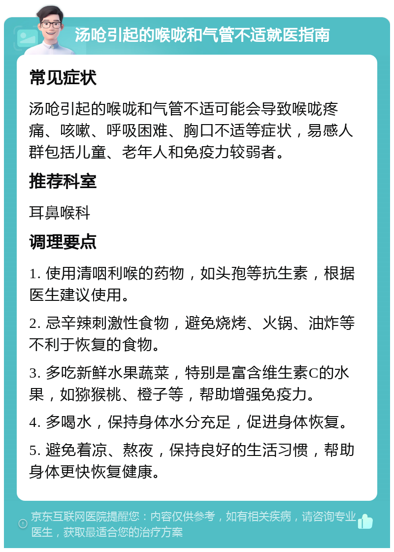 汤呛引起的喉咙和气管不适就医指南 常见症状 汤呛引起的喉咙和气管不适可能会导致喉咙疼痛、咳嗽、呼吸困难、胸口不适等症状，易感人群包括儿童、老年人和免疫力较弱者。 推荐科室 耳鼻喉科 调理要点 1. 使用清咽利喉的药物，如头孢等抗生素，根据医生建议使用。 2. 忌辛辣刺激性食物，避免烧烤、火锅、油炸等不利于恢复的食物。 3. 多吃新鲜水果蔬菜，特别是富含维生素C的水果，如猕猴桃、橙子等，帮助增强免疫力。 4. 多喝水，保持身体水分充足，促进身体恢复。 5. 避免着凉、熬夜，保持良好的生活习惯，帮助身体更快恢复健康。