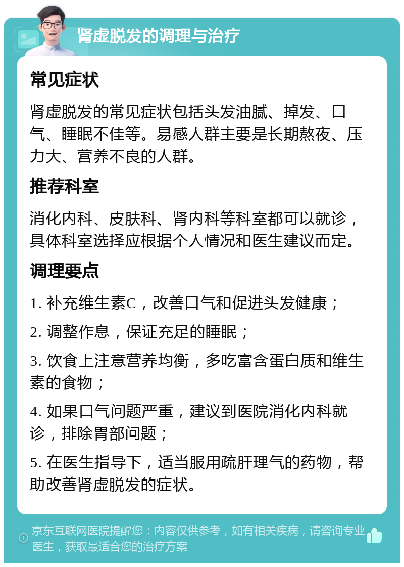 肾虚脱发的调理与治疗 常见症状 肾虚脱发的常见症状包括头发油腻、掉发、口气、睡眠不佳等。易感人群主要是长期熬夜、压力大、营养不良的人群。 推荐科室 消化内科、皮肤科、肾内科等科室都可以就诊，具体科室选择应根据个人情况和医生建议而定。 调理要点 1. 补充维生素C，改善口气和促进头发健康； 2. 调整作息，保证充足的睡眠； 3. 饮食上注意营养均衡，多吃富含蛋白质和维生素的食物； 4. 如果口气问题严重，建议到医院消化内科就诊，排除胃部问题； 5. 在医生指导下，适当服用疏肝理气的药物，帮助改善肾虚脱发的症状。