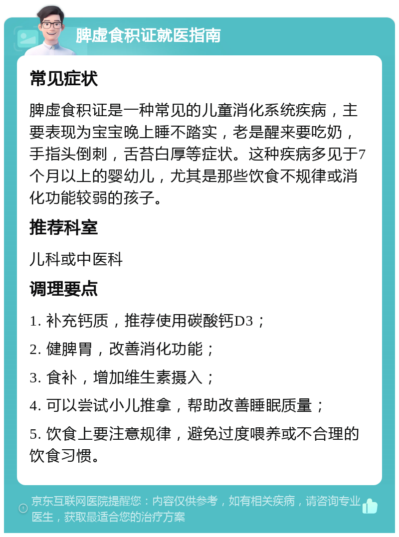 脾虚食积证就医指南 常见症状 脾虚食积证是一种常见的儿童消化系统疾病，主要表现为宝宝晚上睡不踏实，老是醒来要吃奶，手指头倒刺，舌苔白厚等症状。这种疾病多见于7个月以上的婴幼儿，尤其是那些饮食不规律或消化功能较弱的孩子。 推荐科室 儿科或中医科 调理要点 1. 补充钙质，推荐使用碳酸钙D3； 2. 健脾胃，改善消化功能； 3. 食补，增加维生素摄入； 4. 可以尝试小儿推拿，帮助改善睡眠质量； 5. 饮食上要注意规律，避免过度喂养或不合理的饮食习惯。