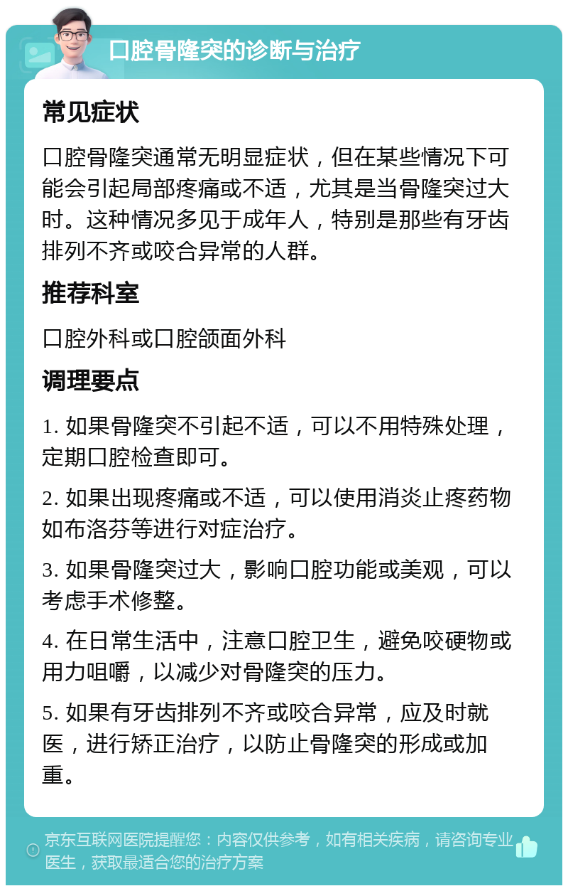 口腔骨隆突的诊断与治疗 常见症状 口腔骨隆突通常无明显症状，但在某些情况下可能会引起局部疼痛或不适，尤其是当骨隆突过大时。这种情况多见于成年人，特别是那些有牙齿排列不齐或咬合异常的人群。 推荐科室 口腔外科或口腔颌面外科 调理要点 1. 如果骨隆突不引起不适，可以不用特殊处理，定期口腔检查即可。 2. 如果出现疼痛或不适，可以使用消炎止疼药物如布洛芬等进行对症治疗。 3. 如果骨隆突过大，影响口腔功能或美观，可以考虑手术修整。 4. 在日常生活中，注意口腔卫生，避免咬硬物或用力咀嚼，以减少对骨隆突的压力。 5. 如果有牙齿排列不齐或咬合异常，应及时就医，进行矫正治疗，以防止骨隆突的形成或加重。