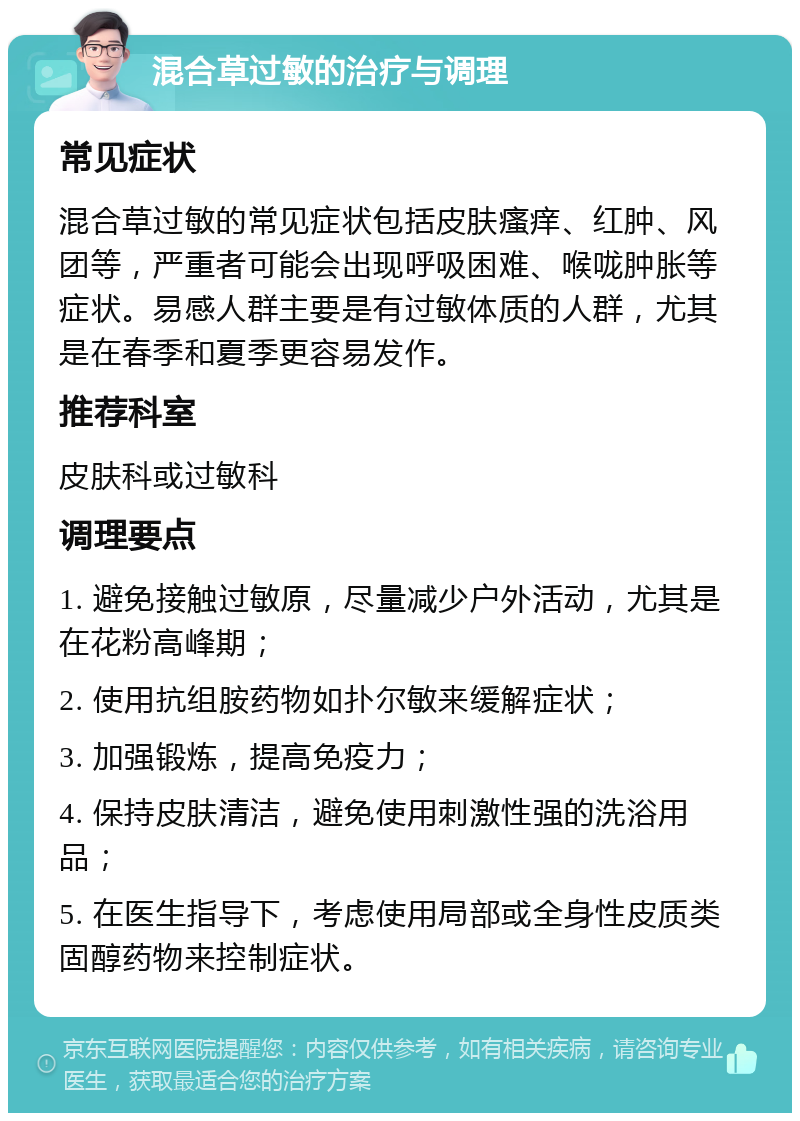 混合草过敏的治疗与调理 常见症状 混合草过敏的常见症状包括皮肤瘙痒、红肿、风团等，严重者可能会出现呼吸困难、喉咙肿胀等症状。易感人群主要是有过敏体质的人群，尤其是在春季和夏季更容易发作。 推荐科室 皮肤科或过敏科 调理要点 1. 避免接触过敏原，尽量减少户外活动，尤其是在花粉高峰期； 2. 使用抗组胺药物如扑尔敏来缓解症状； 3. 加强锻炼，提高免疫力； 4. 保持皮肤清洁，避免使用刺激性强的洗浴用品； 5. 在医生指导下，考虑使用局部或全身性皮质类固醇药物来控制症状。