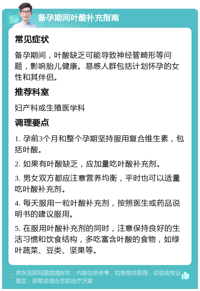 备孕期间叶酸补充指南 常见症状 备孕期间，叶酸缺乏可能导致神经管畸形等问题，影响胎儿健康。易感人群包括计划怀孕的女性和其伴侣。 推荐科室 妇产科或生殖医学科 调理要点 1. 孕前3个月和整个孕期坚持服用复合维生素，包括叶酸。 2. 如果有叶酸缺乏，应加量吃叶酸补充剂。 3. 男女双方都应注意营养均衡，平时也可以适量吃叶酸补充剂。 4. 每天服用一粒叶酸补充剂，按照医生或药品说明书的建议服用。 5. 在服用叶酸补充剂的同时，注意保持良好的生活习惯和饮食结构，多吃富含叶酸的食物，如绿叶蔬菜、豆类、坚果等。