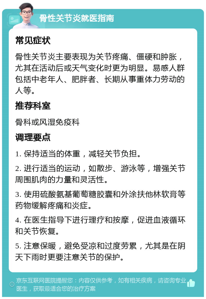 骨性关节炎就医指南 常见症状 骨性关节炎主要表现为关节疼痛、僵硬和肿胀，尤其在活动后或天气变化时更为明显。易感人群包括中老年人、肥胖者、长期从事重体力劳动的人等。 推荐科室 骨科或风湿免疫科 调理要点 1. 保持适当的体重，减轻关节负担。 2. 进行适当的运动，如散步、游泳等，增强关节周围肌肉的力量和灵活性。 3. 使用硫酸氨基葡萄糖胶囊和外涂扶他林软膏等药物缓解疼痛和炎症。 4. 在医生指导下进行理疗和按摩，促进血液循环和关节恢复。 5. 注意保暖，避免受凉和过度劳累，尤其是在阴天下雨时更要注意关节的保护。