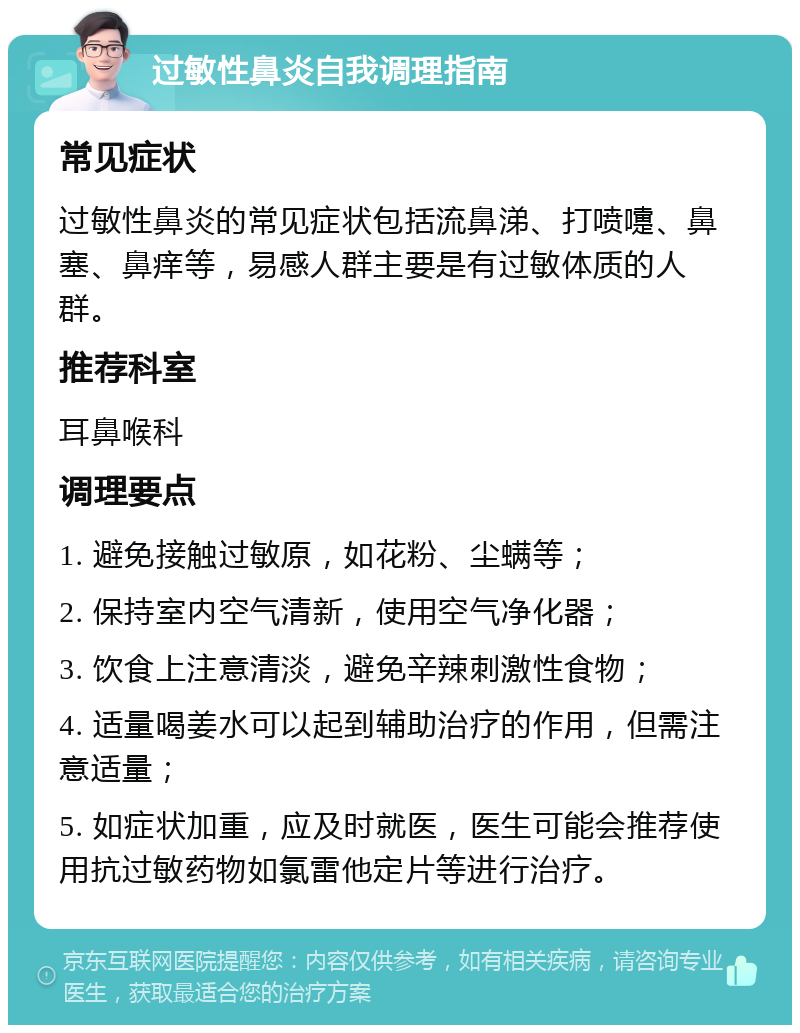 过敏性鼻炎自我调理指南 常见症状 过敏性鼻炎的常见症状包括流鼻涕、打喷嚏、鼻塞、鼻痒等，易感人群主要是有过敏体质的人群。 推荐科室 耳鼻喉科 调理要点 1. 避免接触过敏原，如花粉、尘螨等； 2. 保持室内空气清新，使用空气净化器； 3. 饮食上注意清淡，避免辛辣刺激性食物； 4. 适量喝姜水可以起到辅助治疗的作用，但需注意适量； 5. 如症状加重，应及时就医，医生可能会推荐使用抗过敏药物如氯雷他定片等进行治疗。