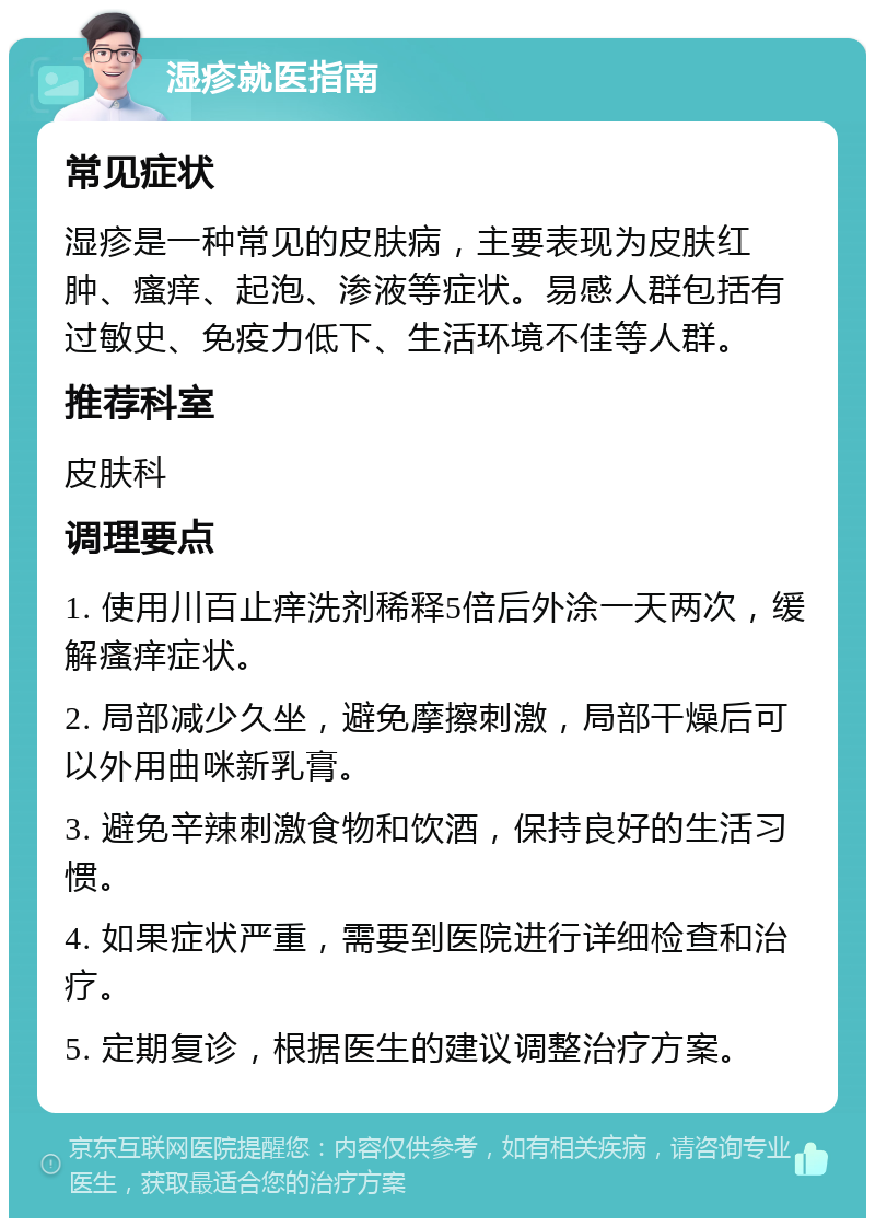 湿疹就医指南 常见症状 湿疹是一种常见的皮肤病，主要表现为皮肤红肿、瘙痒、起泡、渗液等症状。易感人群包括有过敏史、免疫力低下、生活环境不佳等人群。 推荐科室 皮肤科 调理要点 1. 使用川百止痒洗剂稀释5倍后外涂一天两次，缓解瘙痒症状。 2. 局部减少久坐，避免摩擦刺激，局部干燥后可以外用曲咪新乳膏。 3. 避免辛辣刺激食物和饮酒，保持良好的生活习惯。 4. 如果症状严重，需要到医院进行详细检查和治疗。 5. 定期复诊，根据医生的建议调整治疗方案。