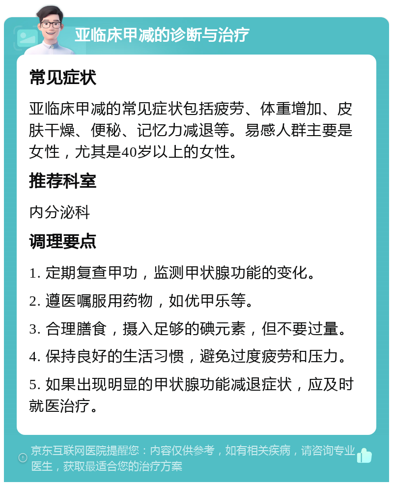 亚临床甲减的诊断与治疗 常见症状 亚临床甲减的常见症状包括疲劳、体重增加、皮肤干燥、便秘、记忆力减退等。易感人群主要是女性，尤其是40岁以上的女性。 推荐科室 内分泌科 调理要点 1. 定期复查甲功，监测甲状腺功能的变化。 2. 遵医嘱服用药物，如优甲乐等。 3. 合理膳食，摄入足够的碘元素，但不要过量。 4. 保持良好的生活习惯，避免过度疲劳和压力。 5. 如果出现明显的甲状腺功能减退症状，应及时就医治疗。