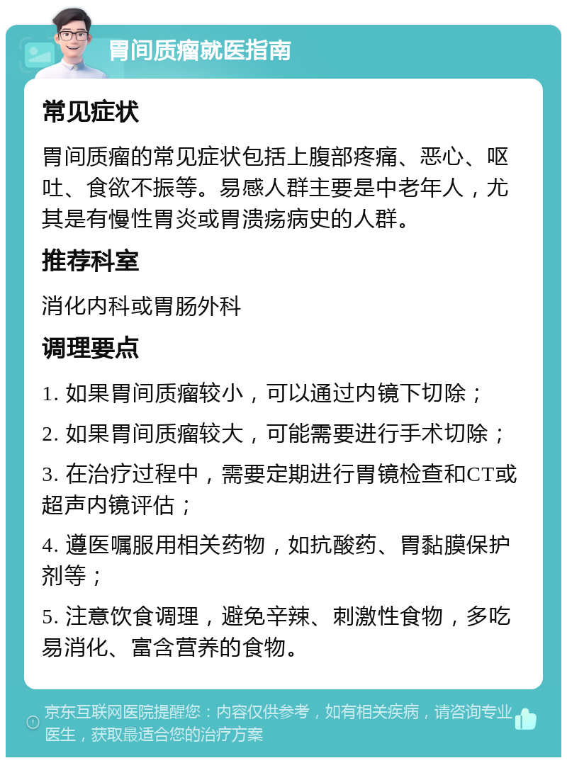 胃间质瘤就医指南 常见症状 胃间质瘤的常见症状包括上腹部疼痛、恶心、呕吐、食欲不振等。易感人群主要是中老年人，尤其是有慢性胃炎或胃溃疡病史的人群。 推荐科室 消化内科或胃肠外科 调理要点 1. 如果胃间质瘤较小，可以通过内镜下切除； 2. 如果胃间质瘤较大，可能需要进行手术切除； 3. 在治疗过程中，需要定期进行胃镜检查和CT或超声内镜评估； 4. 遵医嘱服用相关药物，如抗酸药、胃黏膜保护剂等； 5. 注意饮食调理，避免辛辣、刺激性食物，多吃易消化、富含营养的食物。