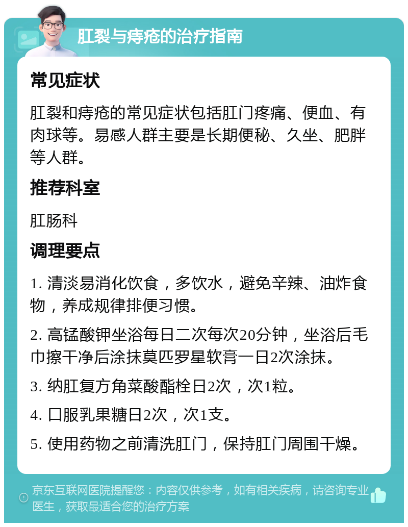 肛裂与痔疮的治疗指南 常见症状 肛裂和痔疮的常见症状包括肛门疼痛、便血、有肉球等。易感人群主要是长期便秘、久坐、肥胖等人群。 推荐科室 肛肠科 调理要点 1. 清淡易消化饮食，多饮水，避免辛辣、油炸食物，养成规律排便习惯。 2. 高锰酸钾坐浴每日二次每次20分钟，坐浴后毛巾擦干净后涂抹莫匹罗星软膏一日2次涂抹。 3. 纳肛复方角菜酸酯栓日2次，次1粒。 4. 口服乳果糖日2次，次1支。 5. 使用药物之前清洗肛门，保持肛门周围干燥。