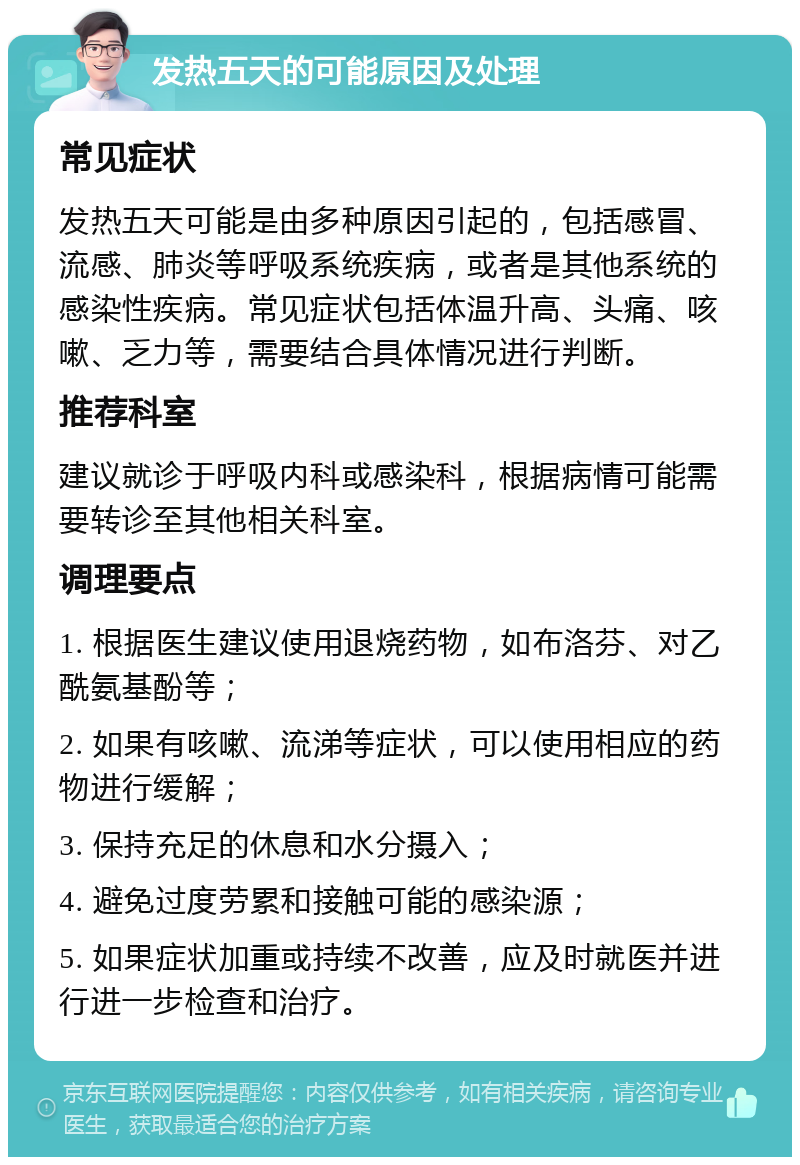 发热五天的可能原因及处理 常见症状 发热五天可能是由多种原因引起的，包括感冒、流感、肺炎等呼吸系统疾病，或者是其他系统的感染性疾病。常见症状包括体温升高、头痛、咳嗽、乏力等，需要结合具体情况进行判断。 推荐科室 建议就诊于呼吸内科或感染科，根据病情可能需要转诊至其他相关科室。 调理要点 1. 根据医生建议使用退烧药物，如布洛芬、对乙酰氨基酚等； 2. 如果有咳嗽、流涕等症状，可以使用相应的药物进行缓解； 3. 保持充足的休息和水分摄入； 4. 避免过度劳累和接触可能的感染源； 5. 如果症状加重或持续不改善，应及时就医并进行进一步检查和治疗。