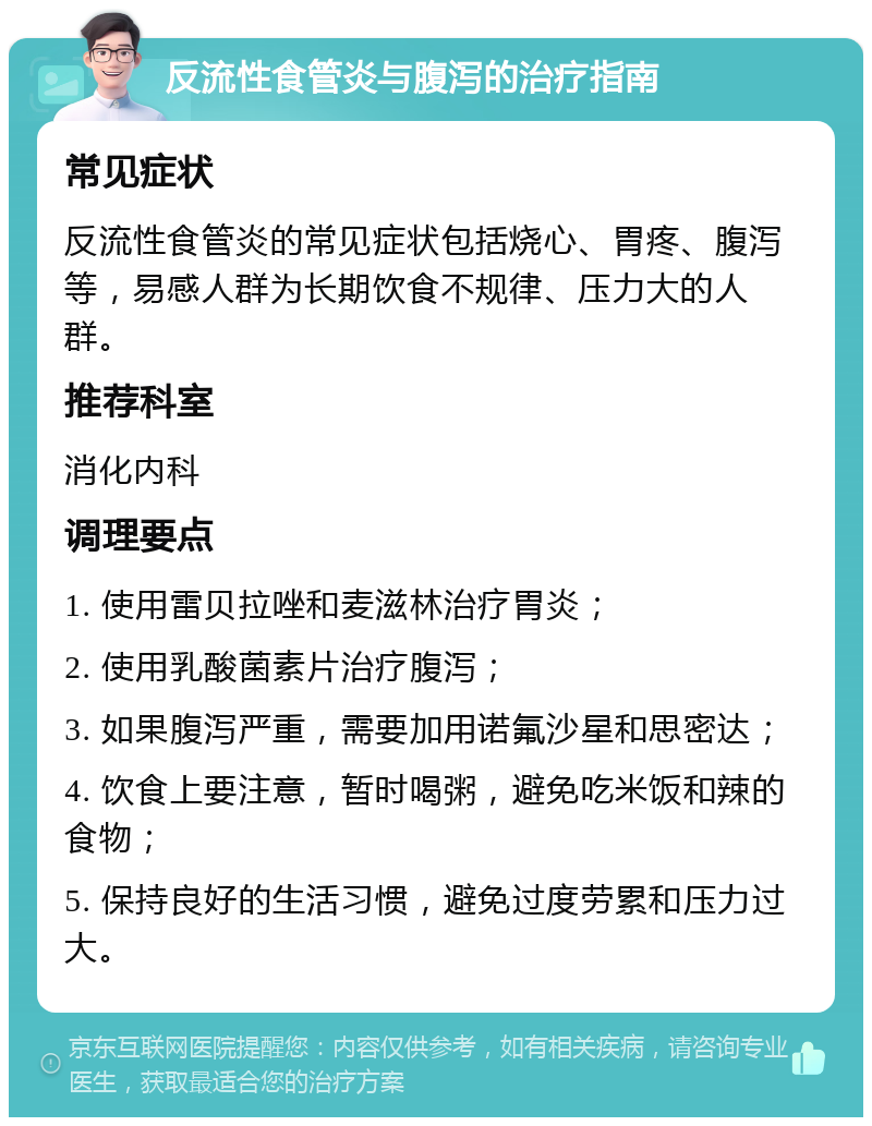 反流性食管炎与腹泻的治疗指南 常见症状 反流性食管炎的常见症状包括烧心、胃疼、腹泻等，易感人群为长期饮食不规律、压力大的人群。 推荐科室 消化内科 调理要点 1. 使用雷贝拉唑和麦滋林治疗胃炎； 2. 使用乳酸菌素片治疗腹泻； 3. 如果腹泻严重，需要加用诺氟沙星和思密达； 4. 饮食上要注意，暂时喝粥，避免吃米饭和辣的食物； 5. 保持良好的生活习惯，避免过度劳累和压力过大。