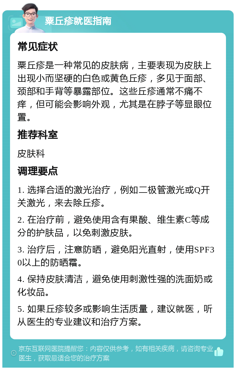 粟丘疹就医指南 常见症状 粟丘疹是一种常见的皮肤病，主要表现为皮肤上出现小而坚硬的白色或黄色丘疹，多见于面部、颈部和手背等暴露部位。这些丘疹通常不痛不痒，但可能会影响外观，尤其是在脖子等显眼位置。 推荐科室 皮肤科 调理要点 1. 选择合适的激光治疗，例如二极管激光或Q开关激光，来去除丘疹。 2. 在治疗前，避免使用含有果酸、维生素C等成分的护肤品，以免刺激皮肤。 3. 治疗后，注意防晒，避免阳光直射，使用SPF30以上的防晒霜。 4. 保持皮肤清洁，避免使用刺激性强的洗面奶或化妆品。 5. 如果丘疹较多或影响生活质量，建议就医，听从医生的专业建议和治疗方案。