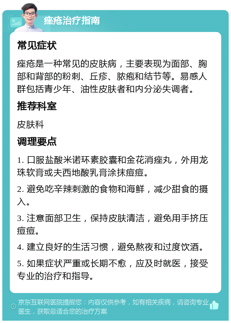 痤疮治疗指南 常见症状 痤疮是一种常见的皮肤病，主要表现为面部、胸部和背部的粉刺、丘疹、脓疱和结节等。易感人群包括青少年、油性皮肤者和内分泌失调者。 推荐科室 皮肤科 调理要点 1. 口服盐酸米诺环素胶囊和金花消痤丸，外用龙珠软膏或夫西地酸乳膏涂抹痘痘。 2. 避免吃辛辣刺激的食物和海鲜，减少甜食的摄入。 3. 注意面部卫生，保持皮肤清洁，避免用手挤压痘痘。 4. 建立良好的生活习惯，避免熬夜和过度饮酒。 5. 如果症状严重或长期不愈，应及时就医，接受专业的治疗和指导。