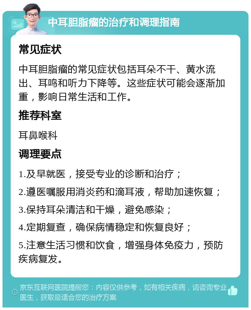 中耳胆脂瘤的治疗和调理指南 常见症状 中耳胆脂瘤的常见症状包括耳朵不干、黄水流出、耳鸣和听力下降等。这些症状可能会逐渐加重，影响日常生活和工作。 推荐科室 耳鼻喉科 调理要点 1.及早就医，接受专业的诊断和治疗； 2.遵医嘱服用消炎药和滴耳液，帮助加速恢复； 3.保持耳朵清洁和干燥，避免感染； 4.定期复查，确保病情稳定和恢复良好； 5.注意生活习惯和饮食，增强身体免疫力，预防疾病复发。