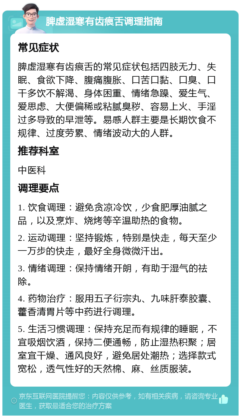 脾虚湿寒有齿痕舌调理指南 常见症状 脾虚湿寒有齿痕舌的常见症状包括四肢无力、失眠、食欲下降、腹痛腹胀、口苦口黏、口臭、口干多饮不解渴、身体困重、情绪急躁、爱生气、爱思虑、大便偏稀或粘腻臭秽、容易上火、手淫过多导致的早泄等。易感人群主要是长期饮食不规律、过度劳累、情绪波动大的人群。 推荐科室 中医科 调理要点 1. 饮食调理：避免贪凉冷饮，少食肥厚油腻之品，以及烹炸、烧烤等辛温助热的食物。 2. 运动调理：坚持锻炼，特别是快走，每天至少一万步的快走，最好全身微微汗出。 3. 情绪调理：保持情绪开朗，有助于湿气的祛除。 4. 药物治疗：服用五子衍宗丸、九味肝泰胶囊、藿香清胃片等中药进行调理。 5. 生活习惯调理：保持充足而有规律的睡眠，不宜吸烟饮酒，保持二便通畅，防止湿热积聚；居室宜干燥、通风良好，避免居处潮热；选择款式宽松，透气性好的天然棉、麻、丝质服装。