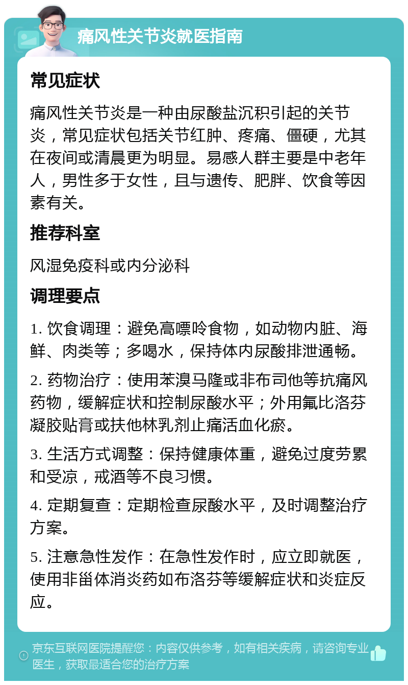 痛风性关节炎就医指南 常见症状 痛风性关节炎是一种由尿酸盐沉积引起的关节炎，常见症状包括关节红肿、疼痛、僵硬，尤其在夜间或清晨更为明显。易感人群主要是中老年人，男性多于女性，且与遗传、肥胖、饮食等因素有关。 推荐科室 风湿免疫科或内分泌科 调理要点 1. 饮食调理：避免高嘌呤食物，如动物内脏、海鲜、肉类等；多喝水，保持体内尿酸排泄通畅。 2. 药物治疗：使用苯溴马隆或非布司他等抗痛风药物，缓解症状和控制尿酸水平；外用氟比洛芬凝胶贴膏或扶他林乳剂止痛活血化瘀。 3. 生活方式调整：保持健康体重，避免过度劳累和受凉，戒酒等不良习惯。 4. 定期复查：定期检查尿酸水平，及时调整治疗方案。 5. 注意急性发作：在急性发作时，应立即就医，使用非甾体消炎药如布洛芬等缓解症状和炎症反应。