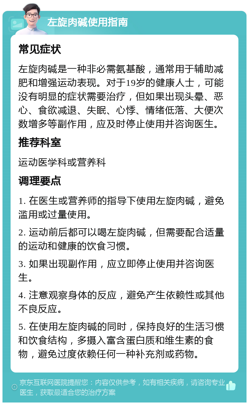 左旋肉碱使用指南 常见症状 左旋肉碱是一种非必需氨基酸，通常用于辅助减肥和增强运动表现。对于19岁的健康人士，可能没有明显的症状需要治疗，但如果出现头晕、恶心、食欲减退、失眠、心悸、情绪低落、大便次数增多等副作用，应及时停止使用并咨询医生。 推荐科室 运动医学科或营养科 调理要点 1. 在医生或营养师的指导下使用左旋肉碱，避免滥用或过量使用。 2. 运动前后都可以喝左旋肉碱，但需要配合适量的运动和健康的饮食习惯。 3. 如果出现副作用，应立即停止使用并咨询医生。 4. 注意观察身体的反应，避免产生依赖性或其他不良反应。 5. 在使用左旋肉碱的同时，保持良好的生活习惯和饮食结构，多摄入富含蛋白质和维生素的食物，避免过度依赖任何一种补充剂或药物。