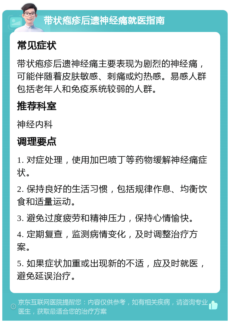 带状疱疹后遗神经痛就医指南 常见症状 带状疱疹后遗神经痛主要表现为剧烈的神经痛，可能伴随着皮肤敏感、刺痛或灼热感。易感人群包括老年人和免疫系统较弱的人群。 推荐科室 神经内科 调理要点 1. 对症处理，使用加巴喷丁等药物缓解神经痛症状。 2. 保持良好的生活习惯，包括规律作息、均衡饮食和适量运动。 3. 避免过度疲劳和精神压力，保持心情愉快。 4. 定期复查，监测病情变化，及时调整治疗方案。 5. 如果症状加重或出现新的不适，应及时就医，避免延误治疗。