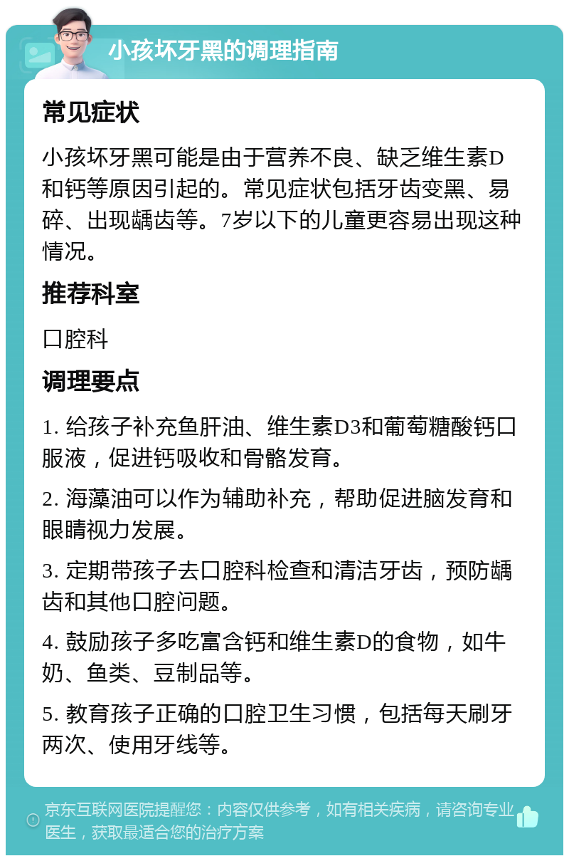 小孩坏牙黑的调理指南 常见症状 小孩坏牙黑可能是由于营养不良、缺乏维生素D和钙等原因引起的。常见症状包括牙齿变黑、易碎、出现龋齿等。7岁以下的儿童更容易出现这种情况。 推荐科室 口腔科 调理要点 1. 给孩子补充鱼肝油、维生素D3和葡萄糖酸钙口服液，促进钙吸收和骨骼发育。 2. 海藻油可以作为辅助补充，帮助促进脑发育和眼睛视力发展。 3. 定期带孩子去口腔科检查和清洁牙齿，预防龋齿和其他口腔问题。 4. 鼓励孩子多吃富含钙和维生素D的食物，如牛奶、鱼类、豆制品等。 5. 教育孩子正确的口腔卫生习惯，包括每天刷牙两次、使用牙线等。